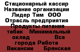 Стационарный кассир › Название организации ­ Лидер Тим, ООО › Отрасль предприятия ­ Продукты питания, табак › Минимальный оклад ­ 23 600 - Все города Работа » Вакансии   . Брянская обл.